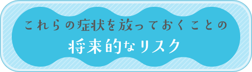 これらの症状を放っておくことの将来的なリスク